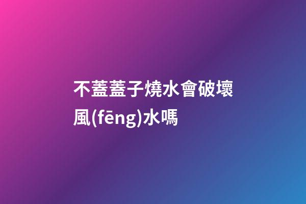 不蓋蓋子燒水會破壞風(fēng)水嗎
