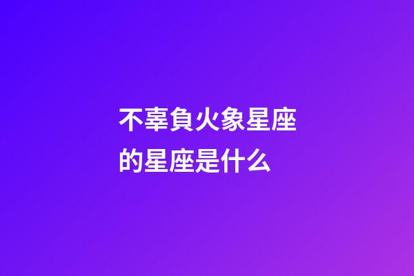 不辜負火象星座的星座是什么-第1張-星座運勢-玄機派