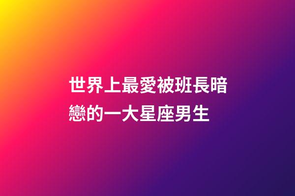 世界上最愛被班長暗戀的一大星座男生-第1張-星座運勢-玄機派