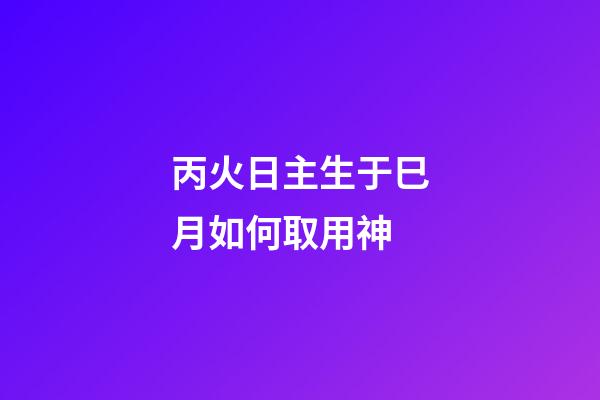 丙火日主生于巳月如何取用神?