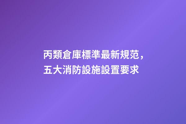 丙類倉庫標準最新規范，五大消防設施設置要求-第1張-觀點-玄機派