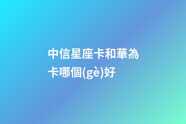中信星座卡和華為卡哪個(gè)好