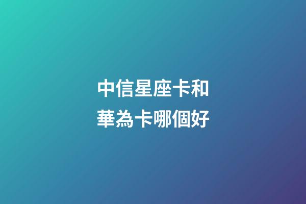 中信星座卡和華為卡哪個好