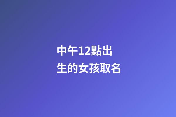 中午12點出生的女孩取名(中午12點出生的女孩取名姓王好不好)-第1張-女孩起名-玄機派