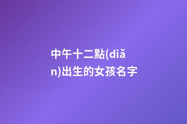 中午十二點(diǎn)出生的女孩名字(中午12點(diǎn)生辰女孩)