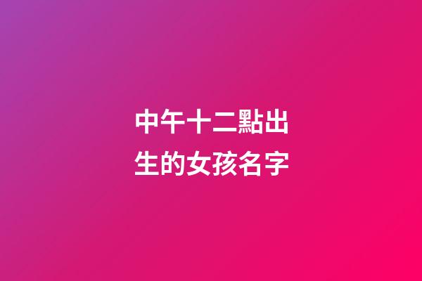 中午十二點出生的女孩名字(中午12點生辰女孩)