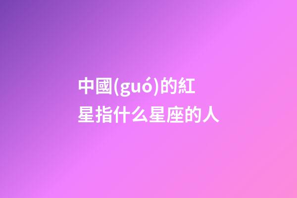 中國(guó)的紅星指什么星座的人-第1張-星座運(yùn)勢(shì)-玄機(jī)派