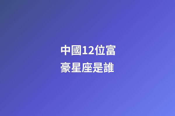 中國12位富豪星座是誰-第1張-星座運勢-玄機派