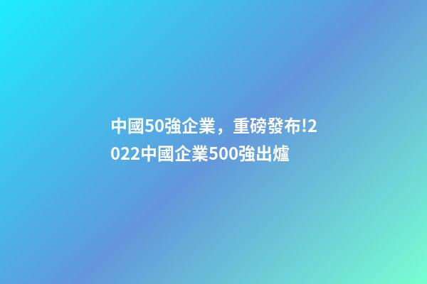 中國50強企業，重磅發布!2022中國企業500強出爐-第1張-觀點-玄機派