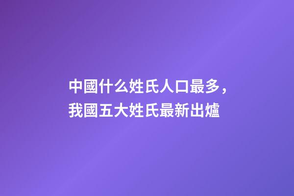 中國什么姓氏人口最多，我國五大姓氏最新出爐-第1張-觀點-玄機派