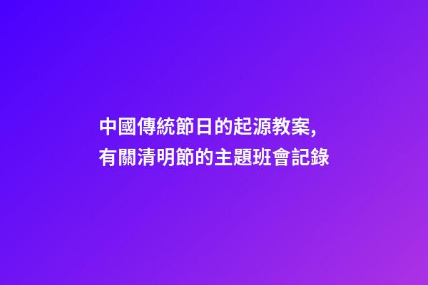 中國傳統節日的起源教案,有關清明節的主題班會記錄-第1張-觀點-玄機派