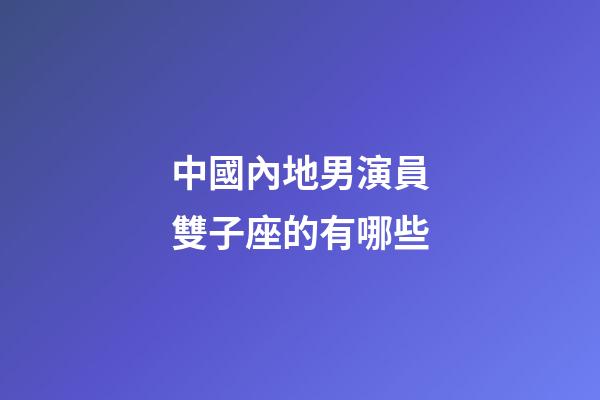 中國內地男演員雙子座的有哪些-第1張-星座運勢-玄機派