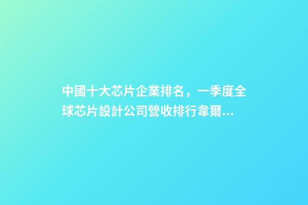 中國十大芯片企業排名，一季度全球芯片設計公司營收排行韋爾股份擠進前十-第1張-觀點-玄機派