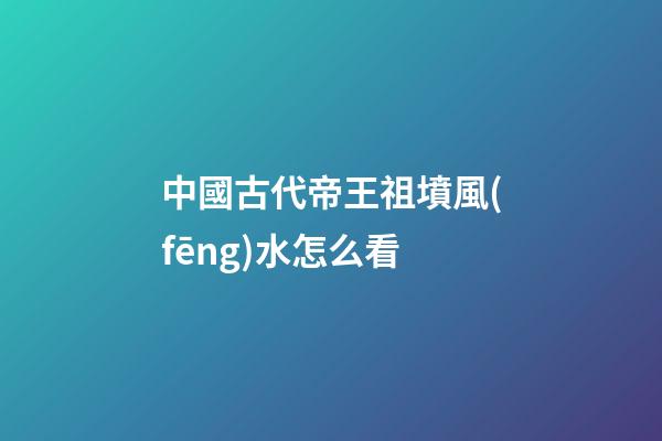 中國古代帝王祖墳風(fēng)水怎么看