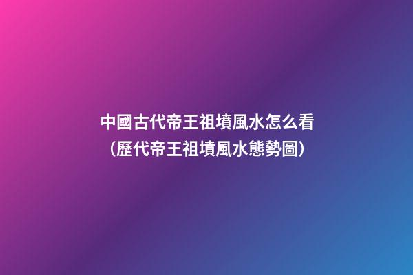 中國古代帝王祖墳風水怎么看（歷代帝王祖墳風水態勢圖）