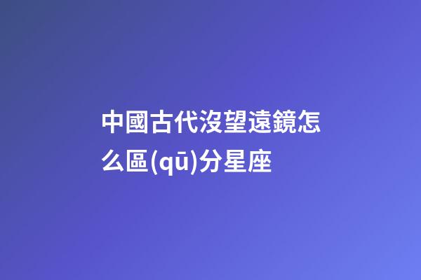 中國古代沒望遠鏡怎么區(qū)分星座