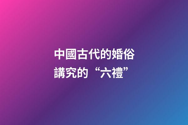 中國古代的婚俗講究的“六禮”