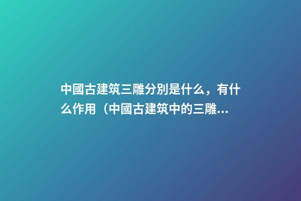 中國古建筑三雕分別是什么，有什么作用（中國古建筑中的三雕是什么）