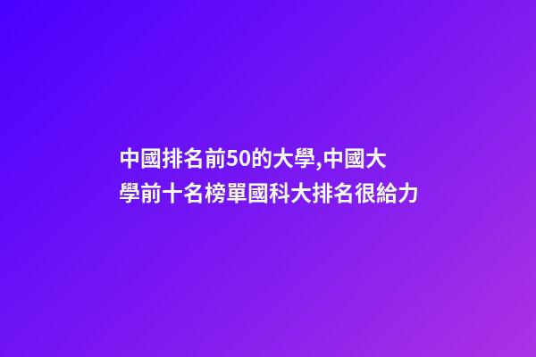 中國排名前50的大學,中國大學前十名榜單國科大排名很給力-第1張-觀點-玄機派