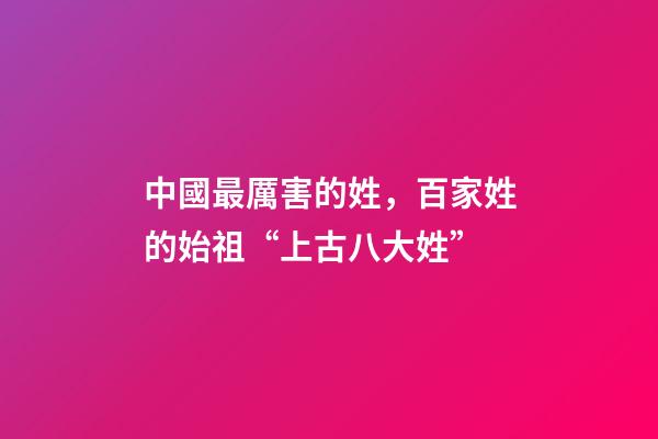中國最厲害的姓，百家姓的始祖“上古八大姓”-第1張-觀點-玄機派