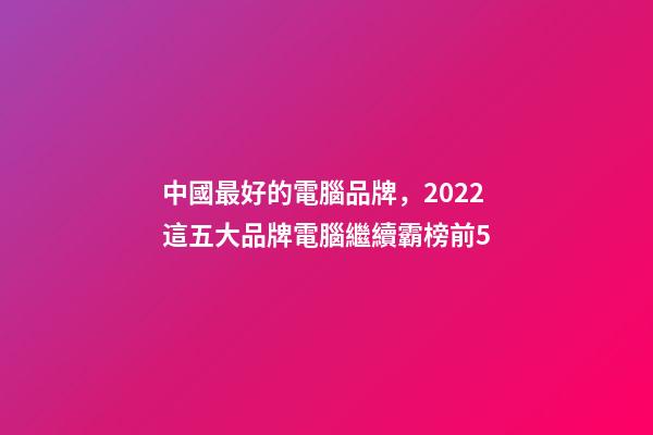 中國最好的電腦品牌，2022這五大品牌電腦繼續霸榜前5-第1張-觀點-玄機派
