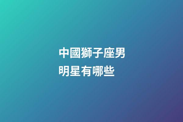 中國獅子座男明星有哪些-第1張-星座運勢-玄機派