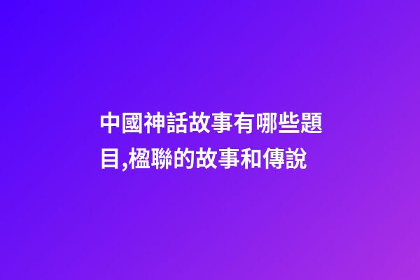 中國神話故事有哪些題目,楹聯的故事和傳說(472)-第1張-觀點-玄機派