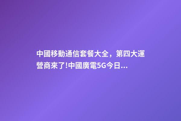 中國移動通信套餐大全，第四大運營商來了!中國廣電5G今日正式放號-第1張-觀點-玄機派