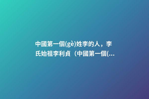 中國第一個(gè)姓李的人，李氏始祖李利貞（中國第一個(gè)姓李的人,李氏始祖李利貞是誰）
