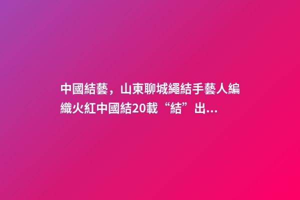 中國結藝，山東聊城繩結手藝人編織火紅中國結20載“結”出致富“果”-第1張-觀點-玄機派