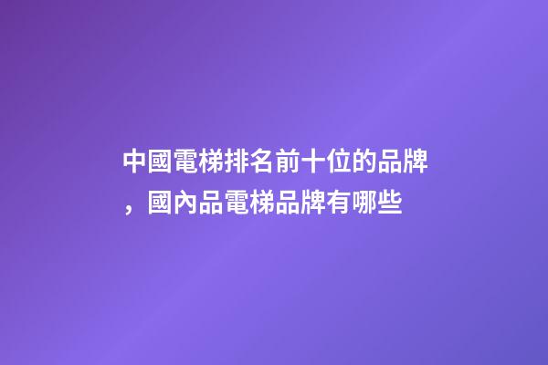 中國電梯排名前十位的品牌，國內品電梯品牌有哪些-第1張-觀點-玄機派