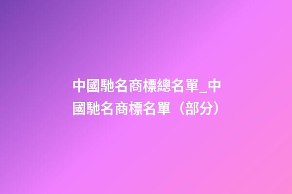中國馳名商標總名單_中國馳名商標名單（部分）-第1張-商標起名-玄機派