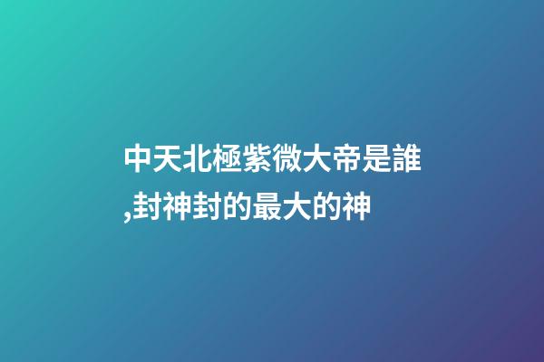 中天北極紫微大帝是誰,封神封的最大的神-第1張-觀點-玄機派