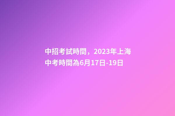 中招考試時間，2023年上海中考時間為6月17日-19日