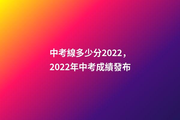 中考線多少分2022，2022年中考成績發布-第1張-觀點-玄機派