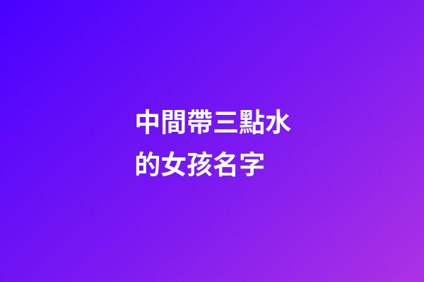 中間帶三點水的女孩名字(中間帶三點水的女孩名字有哪些)-第1張-女孩起名-玄機派