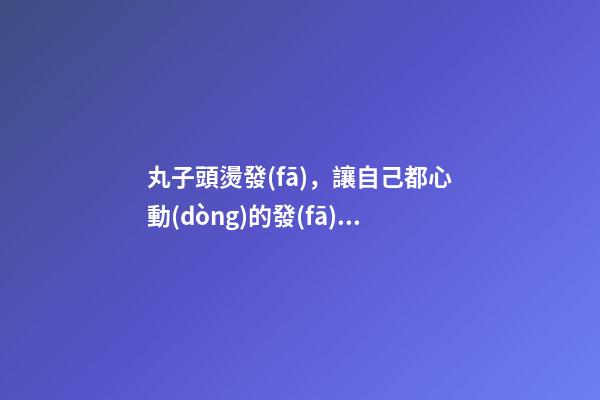 丸子頭燙發(fā)，讓自己都心動(dòng)的發(fā)型-第1張-觀點(diǎn)-玄機(jī)派