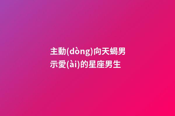 主動(dòng)向天蝎男示愛(ài)的星座男生-第1張-星座運(yùn)勢(shì)-玄機(jī)派