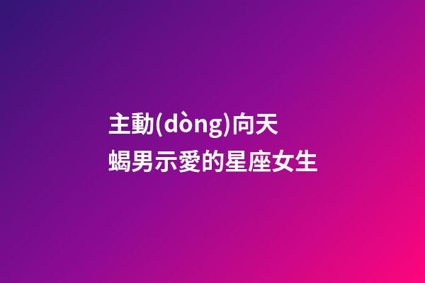 主動(dòng)向天蝎男示愛的星座女生-第1張-星座運(yùn)勢-玄機(jī)派