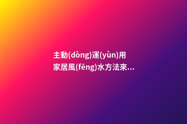 主動(dòng)運(yùn)用家居風(fēng)水方法來(lái)轉(zhuǎn)運(yùn)招財(cái)