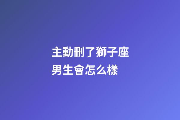 主動刪了獅子座男生會怎么樣-第1張-星座運勢-玄機派