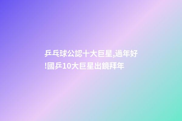 乒乓球公認十大巨星,過年好!國乒10大巨星出鏡拜年-第1張-觀點-玄機派