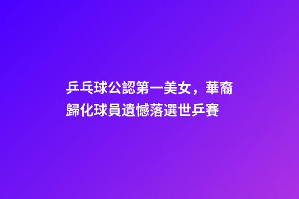 乒乓球公認第一美女，華裔歸化球員遺憾落選世乒賽-第1張-觀點-玄機派