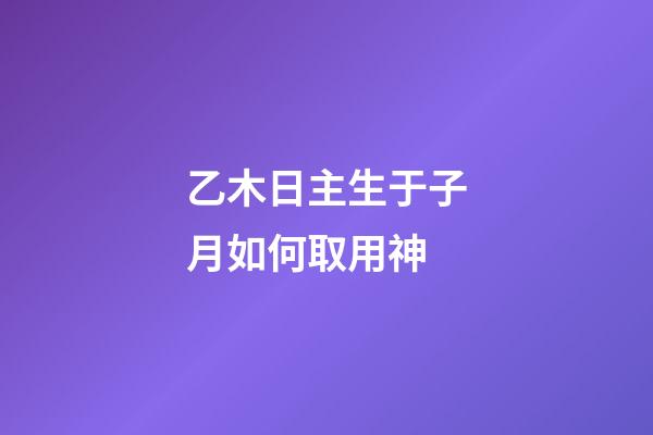 乙木日主生于子月如何取用神?