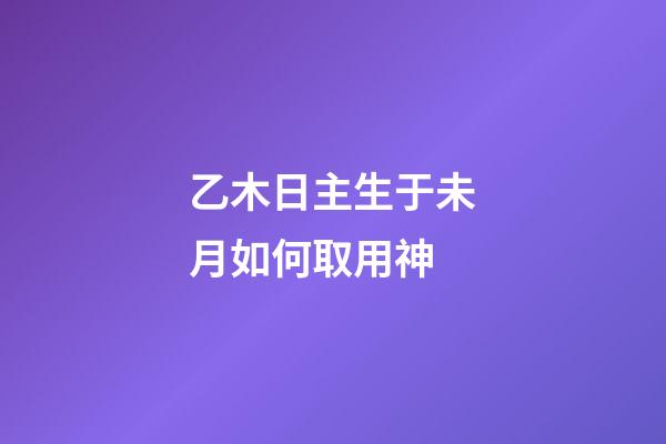 乙木日主生于未月如何取用神?