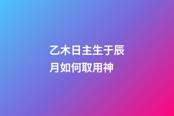 乙木日主生于辰月如何取用神?