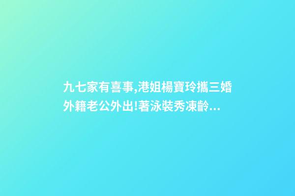 九七家有喜事,港姐楊寶玲攜三婚外籍老公外出!著泳裝秀凍齡身材-第1張-觀點-玄機派