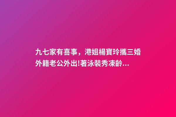 九七家有喜事，港姐楊寶玲攜三婚外籍老公外出!著泳裝秀凍齡身材-第1張-觀點-玄機派