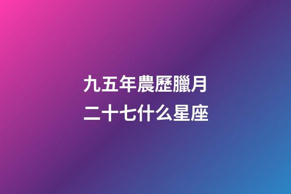 九五年農歷臘月二十七什么星座-第1張-星座運勢-玄機派