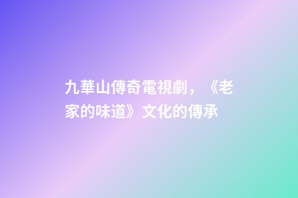 九華山傳奇電視劇，《老家的味道》文化的傳承-第1張-觀點-玄機(jī)派